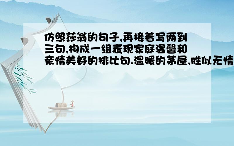 仿照莎翁的句子,再接着写两到三句,构成一组表现家庭温馨和亲情美好的排比句.温暖的茅屋,胜似无情的宫殿.——莎士比亚