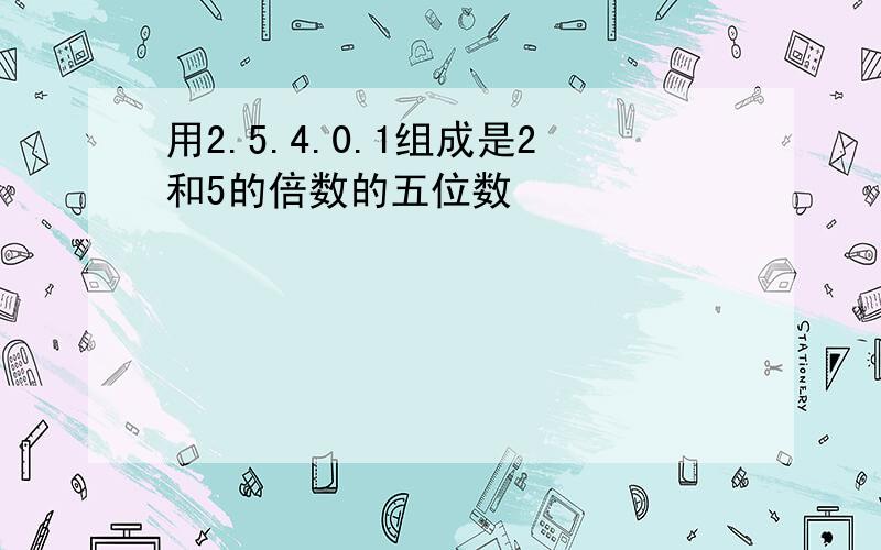 用2.5.4.0.1组成是2和5的倍数的五位数