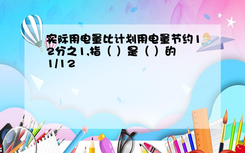 实际用电量比计划用电量节约12分之1,指（ ）是（ ）的1/12