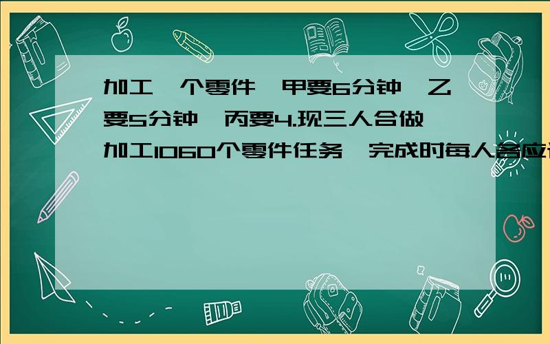 加工一个零件,甲要6分钟,乙要5分钟,丙要4.现三人合做加工1060个零件任务,完成时每人各应该加工多少个零件?