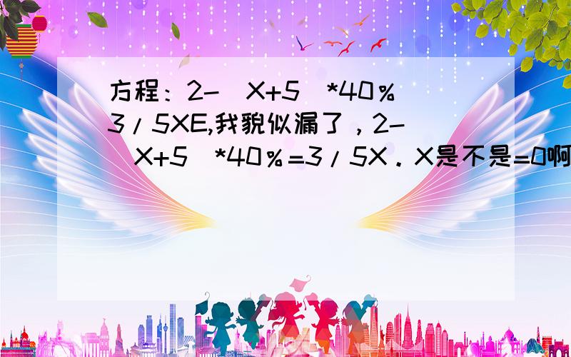 方程：2-（X+5)*40％3/5XE,我貌似漏了，2-（X+5)*40％=3/5X。X是不是=0啊？