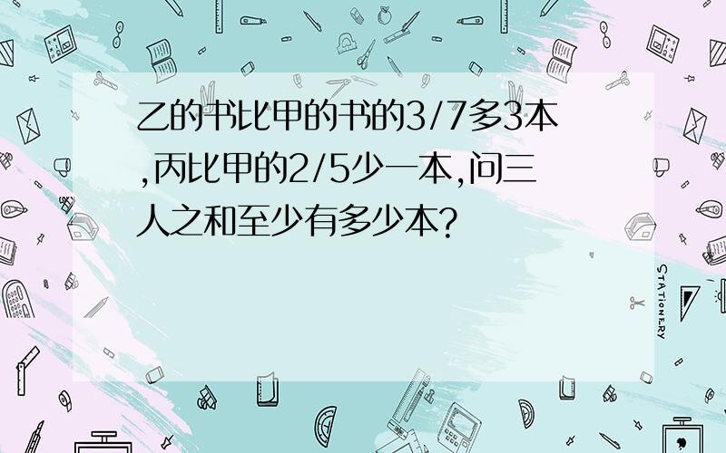 乙的书比甲的书的3/7多3本,丙比甲的2/5少一本,问三人之和至少有多少本?