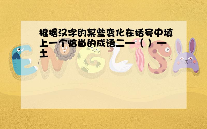 根据汉字的某些变化在括号中填上一个恰当的成语二—（ ）—土