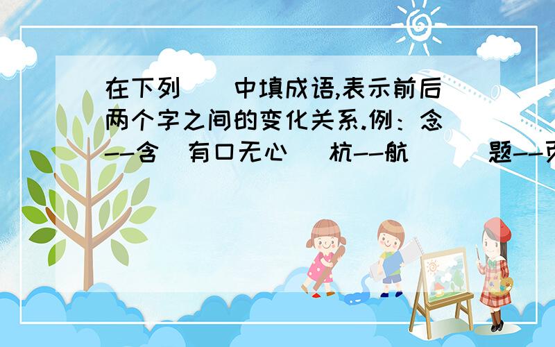 在下列（）中填成语,表示前后两个字之间的变化关系.例：念--含（有口无心） 杭--航 （） 题--页（）