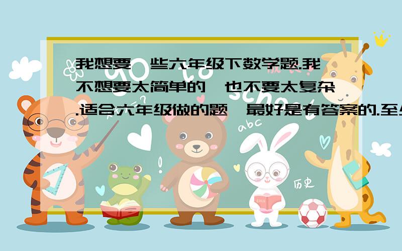 我想要一些六年级下数学题.我不想要太简单的,也不要太复杂.适合六年级做的题,最好是有答案的.至少5道以上,越多越好.要应用题.