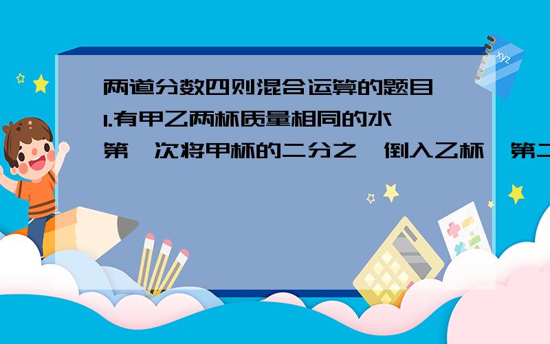 两道分数四则混合运算的题目,1.有甲乙两杯质量相同的水,第一次将甲杯的二分之一倒入乙杯,第二次将乙杯现有的水的三分之一倒入甲,第三次将甲现有的四分之一倒入乙……第9次将甲的十分