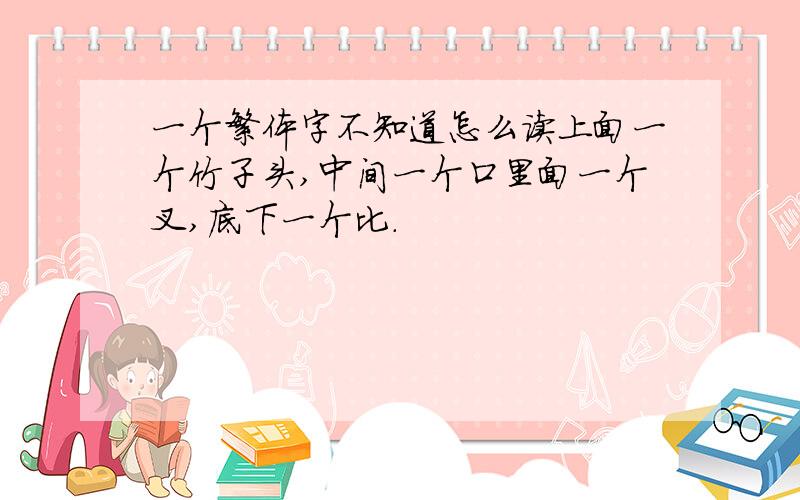 一个繁体字不知道怎么读上面一个竹子头,中间一个口里面一个叉,底下一个比.