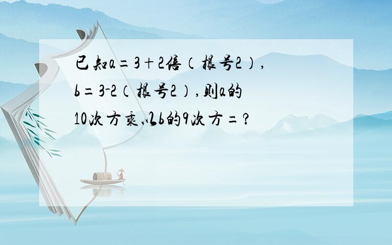 已知a=3+2倍（根号2）,b=3-2（根号2）,则a的10次方乘以b的9次方=?