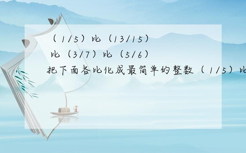 （ 1/5）比（13/15） 比（3/7）比（5/6） 把下面各比化成最简单的整数（ 1/5）比（13/15） 比（3/7）比（5/6） 把下面各比化成最简单的整数比 要答题内容