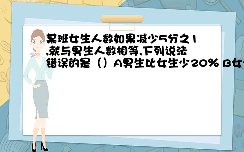 某班女生人数如果减少5分之1,就与男生人数相等,下列说法错误的是（）A男生比女生少20％ B女生是男生的125％ C女生比男生多20％ D女生人数占全班的9分之5