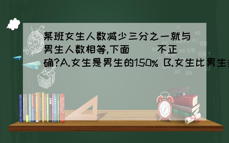 某班女生人数减少三分之一就与男生人数相等,下面( )不正确?A.女生是男生的150% B.女生比男生多20% C.女生人数占全班的五分之三