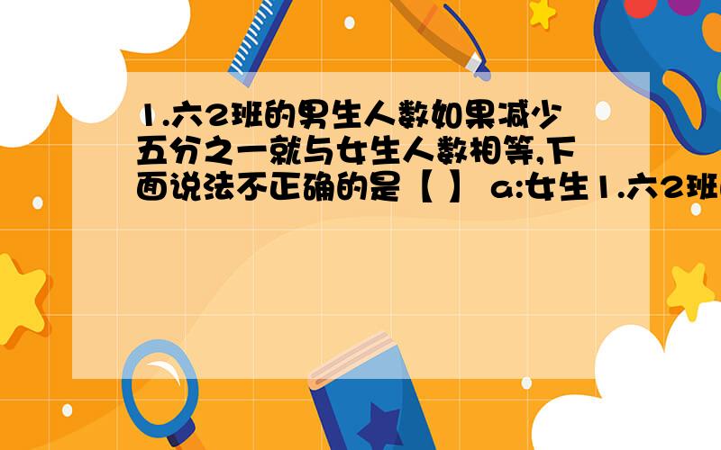 1.六2班的男生人数如果减少五分之一就与女生人数相等,下面说法不正确的是【 】 a:女生1.六2班的男生人数如果减少五分之一就与女生人数相等,下面说法不正确的是【 】 a:女生比男生少20% b: