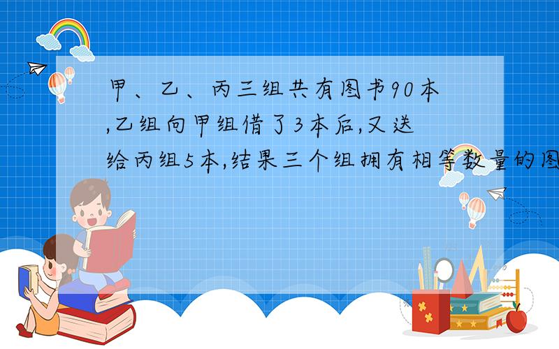 甲、乙、丙三组共有图书90本,乙组向甲组借了3本后,又送给丙组5本,结果三个组拥有相等数量的图书.问：甲、乙、丙三个组原来各有多少本图书?