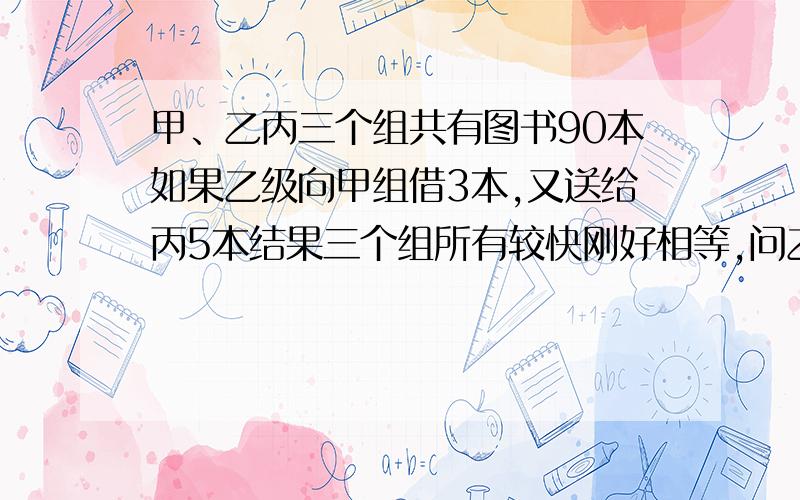 甲、乙丙三个组共有图书90本如果乙级向甲组借3本,又送给丙5本结果三个组所有较快刚好相等,问乙组原来有图书多少本?（不能用方程解)