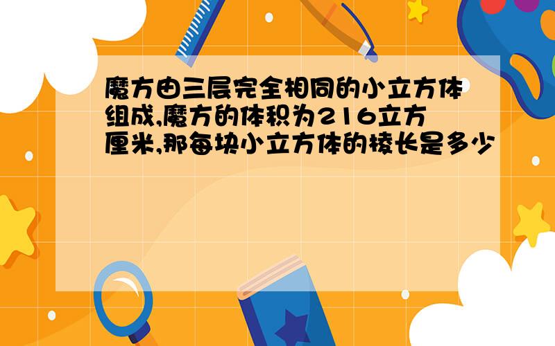 魔方由三层完全相同的小立方体组成,魔方的体积为216立方厘米,那每块小立方体的棱长是多少