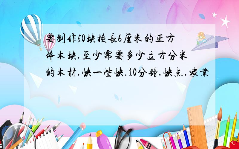 要制作50块棱长6厘米的正方体木块,至少需要多少立方分米的木材,快一些快.10分钟,快点,家业