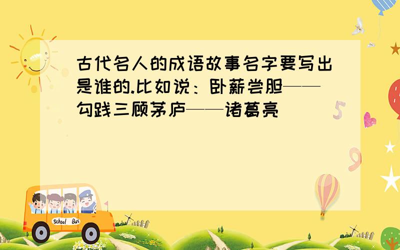 古代名人的成语故事名字要写出是谁的.比如说：卧薪尝胆——勾践三顾茅庐——诸葛亮