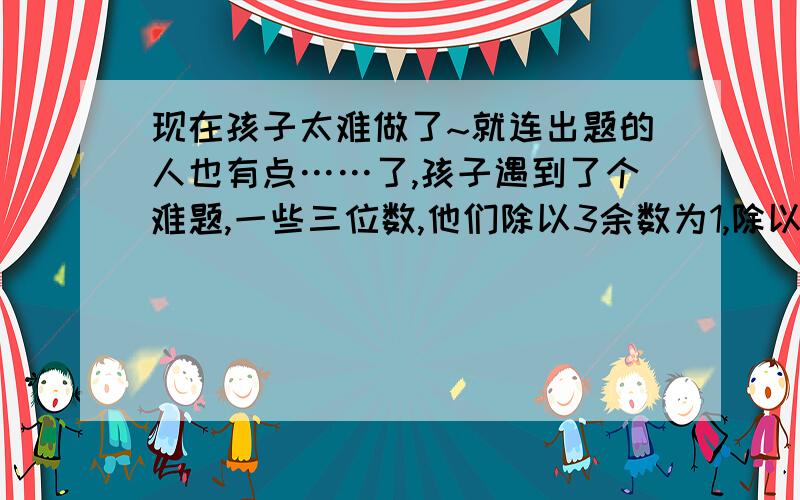 现在孩子太难做了~就连出题的人也有点……了,孩子遇到了个难题,一些三位数,他们除以3余数为1,除以5/8余数为4,问有几个这样的三位数?