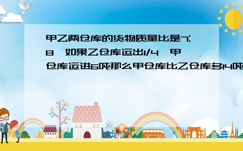 甲乙两仓库的货物质量比是7:8,如果乙仓库运出1/4,甲仓库运进6吨那么甲仓库比乙仓库多14吨,求甲乙仓库原各有多少吨货物?用算术方法