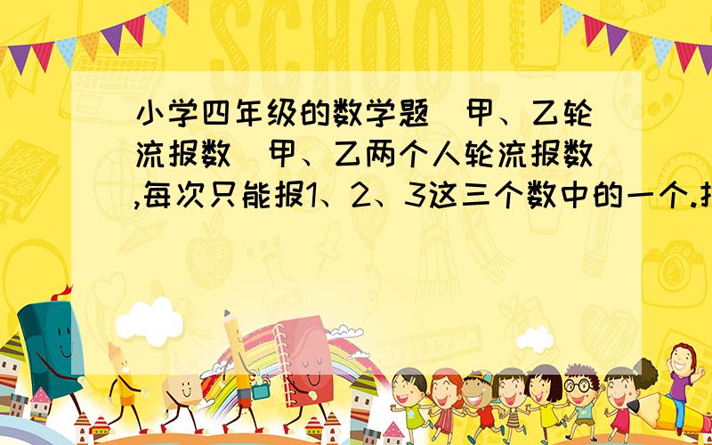 小学四年级的数学题（甲、乙轮流报数）甲、乙两个人轮流报数,每次只能报1、2、3这三个数中的一个.把两人报的数逐次相加,谁报数后和是26,谁就获胜,为了使甲确保胜利,那么甲必须要（ ）