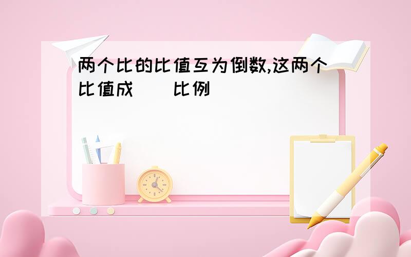 两个比的比值互为倒数,这两个比值成()比例