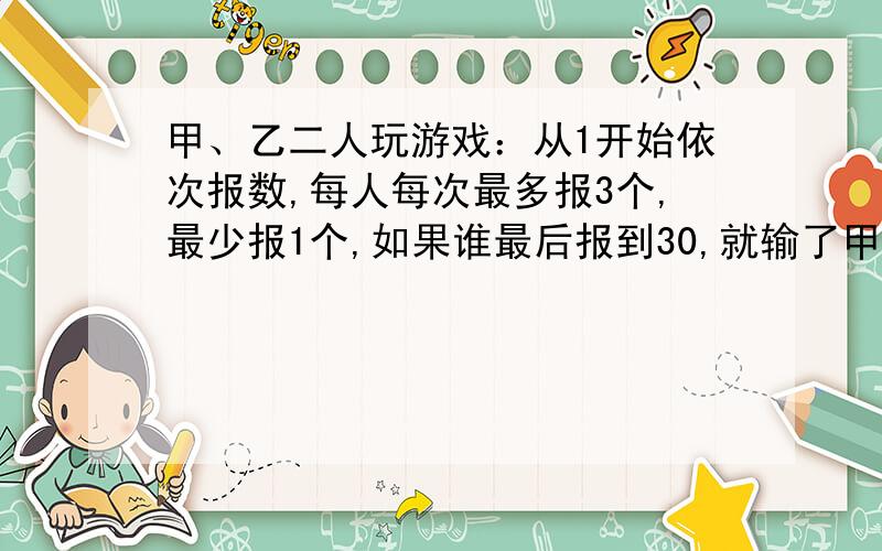 甲、乙二人玩游戏：从1开始依次报数,每人每次最多报3个,最少报1个,如果谁最后报到30,就输了甲先报怎赢甲、乙二人玩游戏：从1开始依次报数,每人每次最多报3个,最少报1个,如果谁最后报到3