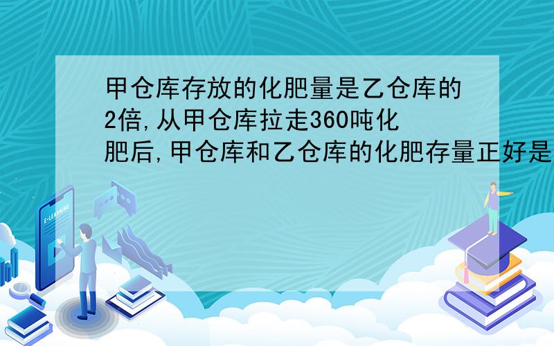 甲仓库存放的化肥量是乙仓库的2倍,从甲仓库拉走360吨化肥后,甲仓库和乙仓库的化肥存量正好是原来的一半,甲、乙仓库原来各有化肥多少吨?