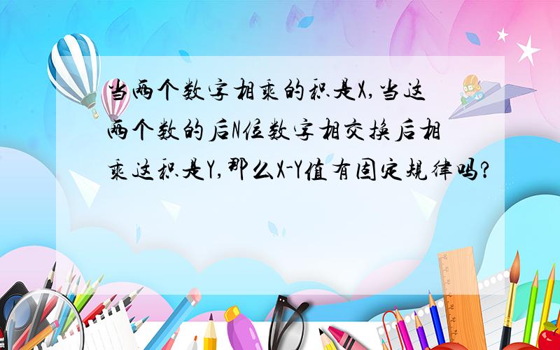 当两个数字相乘的积是X,当这两个数的后N位数字相交换后相乘这积是Y,那么X-Y值有固定规律吗?