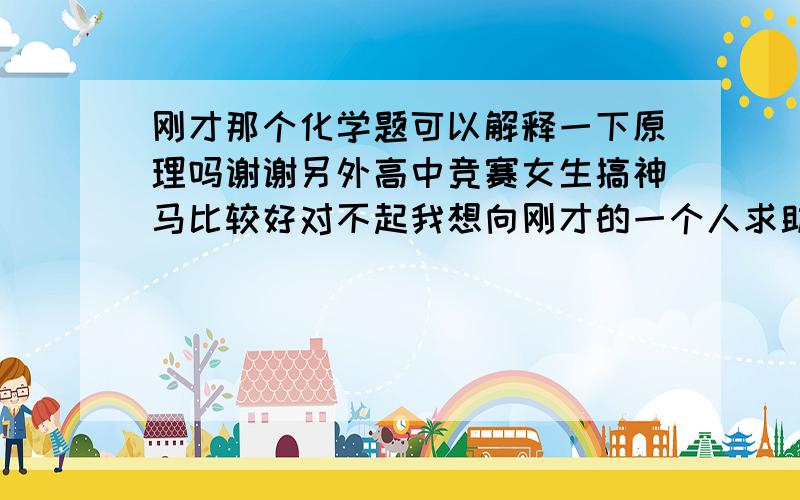 刚才那个化学题可以解释一下原理吗谢谢另外高中竞赛女生搞神马比较好对不起我想向刚才的一个人求助不小心搞错了请问你知道怎么向别人求助吗