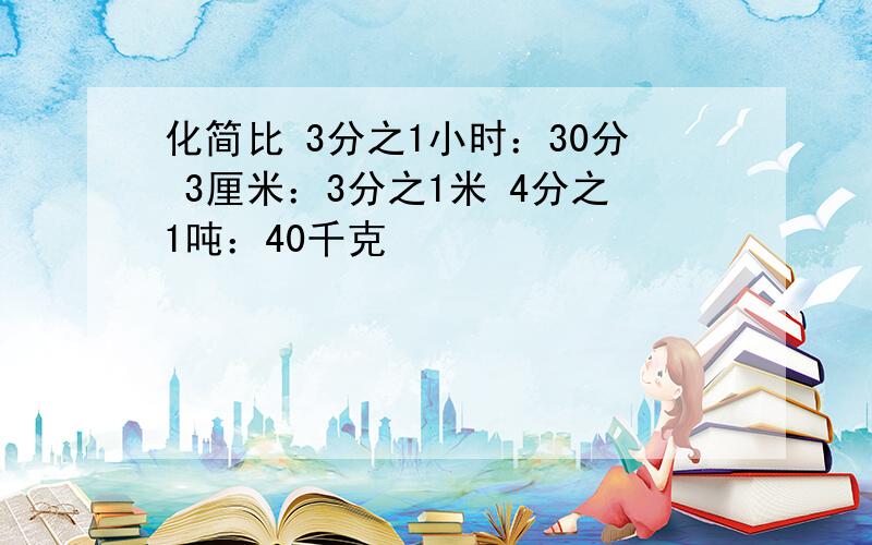 化简比 3分之1小时：30分 3厘米：3分之1米 4分之1吨：40千克