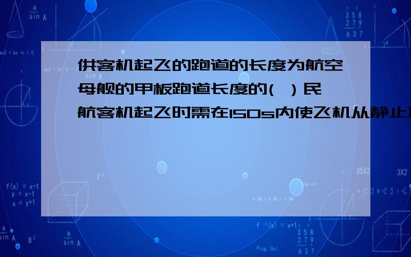 供客机起飞的跑道的长度为航空母舰的甲板跑道长度的( ）民航客机起飞时需在150s内使飞机从静止加速到40m/s,而航载飞机借助助推设备,在3s内就可使飞机加速到80m/s,设起飞时飞机在跑道上做