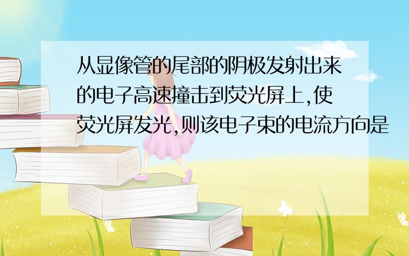 从显像管的尾部的阴极发射出来的电子高速撞击到荧光屏上,使荧光屏发光,则该电子束的电流方向是