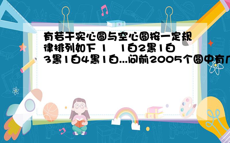 有若干实心圆与空心圆按一定规律排列如下 1黒1白2黑1白3黑1白4黑1白...问前2005个圆中有几个白圆像这样：●○●●○●●●○.