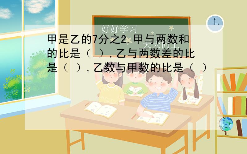 甲是乙的7分之2,甲与两数和的比是（ ）,乙与两数差的比是（ ）,乙数与甲数的比是（ ）