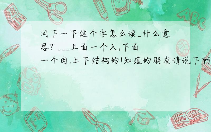 问下一下这个字怎么读_什么意思? ___上面一个入,下面一个肉,上下结构的!知道的朋友请说下啊~~感激不尽...