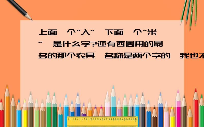 上面一个“入”,下面一个“米”,是什么字?还有西周用的最多的那个农具,名称是两个字的,我也不认识.