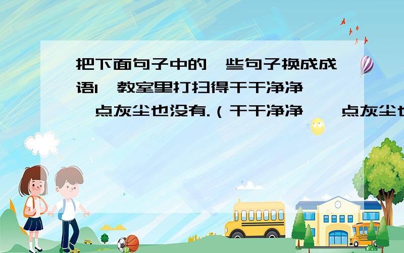 把下面句子中的一些句子换成成语1、教室里打扫得干干净净,一点灰尘也没有.（干干净净,一点灰尘也没有）（ ）2、这真是在最困难的时候给予帮助啊!（在最困难的时候给予帮助）（ ）