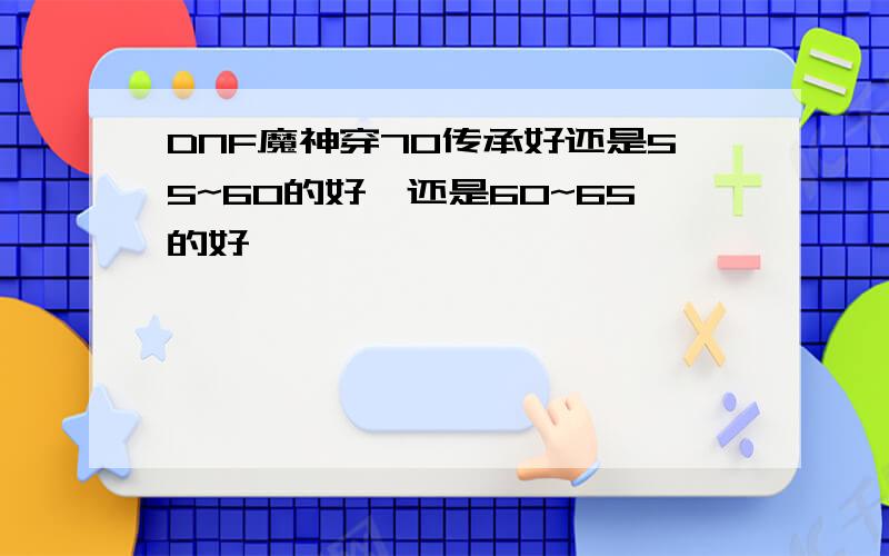 DNF魔神穿70传承好还是55~60的好,还是60~65的好,