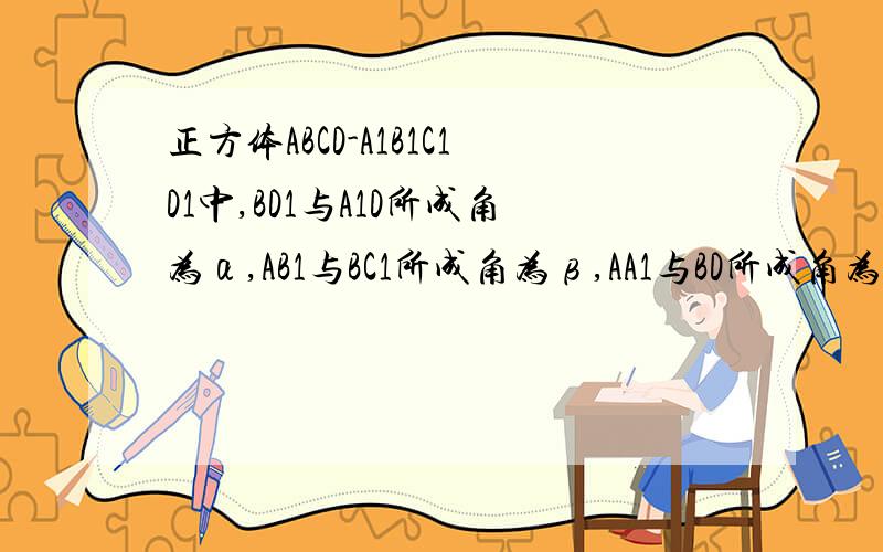 正方体ABCD-A1B1C1D1中,BD1与A1D所成角为α,AB1与BC1所成角为β,AA1与BD所成角为γ,则α,β,γ的大