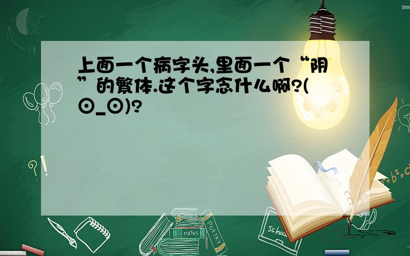 上面一个病字头,里面一个“阴”的繁体.这个字念什么啊?(⊙_⊙)?