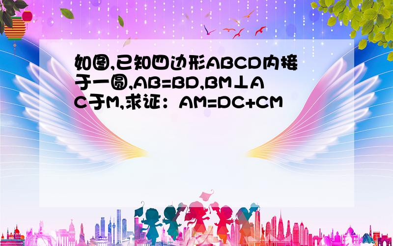 如图,已知四边形ABCD内接于一圆,AB=BD,BM⊥AC于M,求证：AM=DC+CM