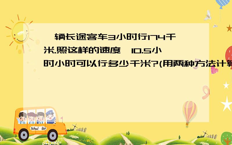 一辆长途客车3小时行174千米.照这样的速度,10.5小时小时可以行多少千米?(用两种方法计算.)