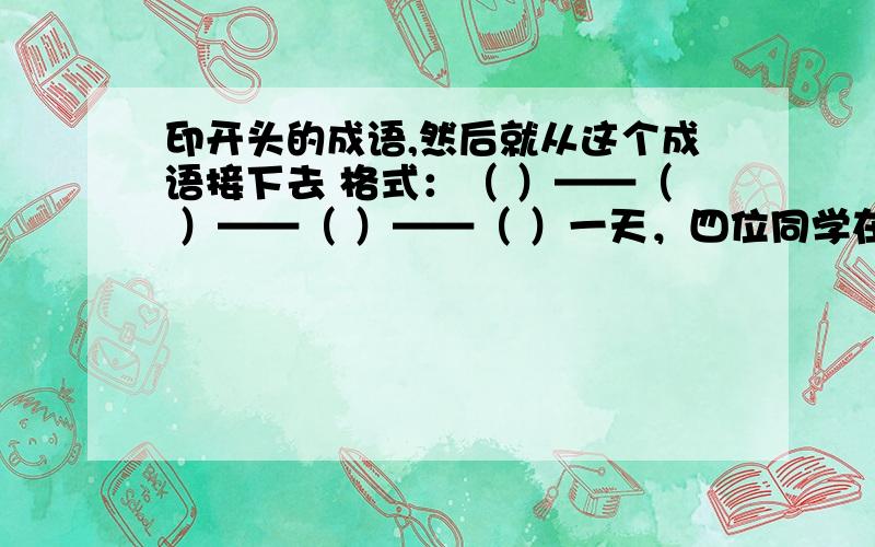 印开头的成语,然后就从这个成语接下去 格式：（ ）——（ ）——（ ）——（ ）一天，四位同学在学校玩，把一只花盆打碎了。老师问：“谁打碎了花盆？”毛毛说：“芳芳打碎的。”芳