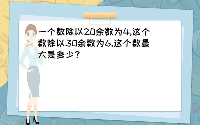 一个数除以20余数为4,这个数除以30余数为6,这个数最大是多少?