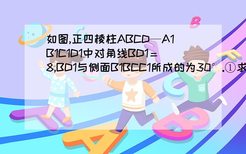 如图,正四棱柱ABCD—A1B1C1D1中对角线BD1＝8,BD1与侧面B1BCC1所成的为30°.①求BD1和底面ABCD所成的角