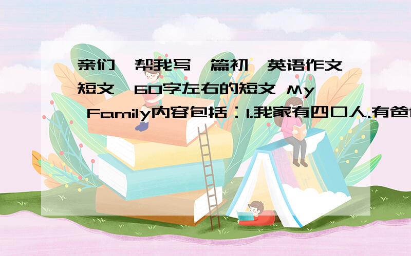 亲们,帮我写一篇初一英语作文短文,60字左右的短文 My Family内容包括：1.我家有四口人.有爸爸妈妈姐姐和我2.我爸爸是警察,他喜欢他的工作,他的工作很危险,但很有趣.3.我妈妈是护士,他帮助