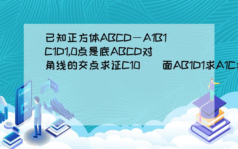 已知正方体ABCD―A1B1C1D1,0点是底ABCD对角线的交点求证C10／／面AB1D1求A1C垂直面AB1D1