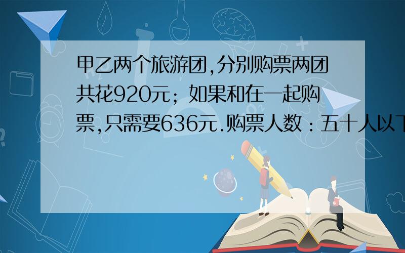 甲乙两个旅游团,分别购票两团共花920元；如果和在一起购票,只需要636元.购票人数：五十人以下每人10元,购票人数：五十人以下每人10元,50--100人每人8元,100人以上每人6元）两个旅游团各有多