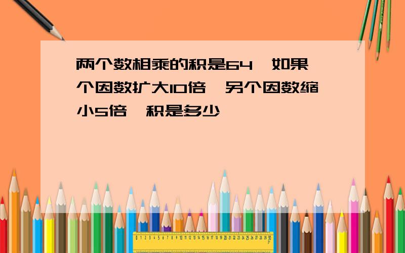 两个数相乘的积是64,如果一个因数扩大10倍,另个因数缩小5倍,积是多少