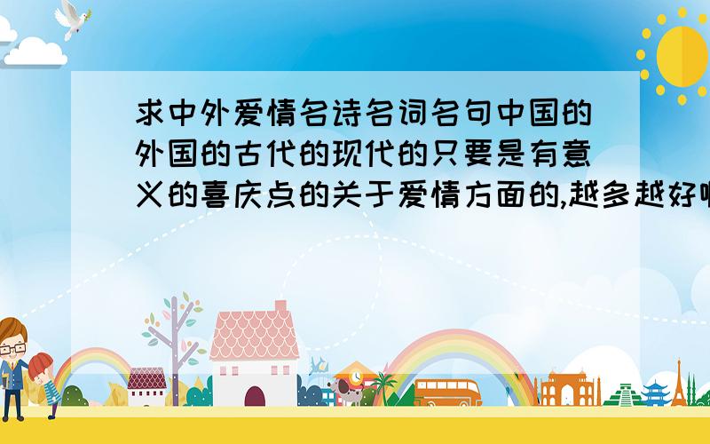 求中外爱情名诗名词名句中国的外国的古代的现代的只要是有意义的喜庆点的关于爱情方面的,越多越好啊.超过30（首+句）的可以再给30分哦